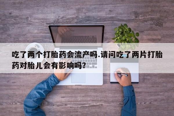 米非司酮片网上购买微信吃了两个打胎药会流产吗.请问吃了两片打胎药对胎儿会有影响吗？