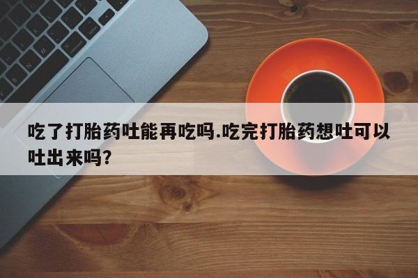 米非司酮片网上购买微信吃了打胎药吐能再吃吗.吃完打胎药想吐可以吐出来吗？