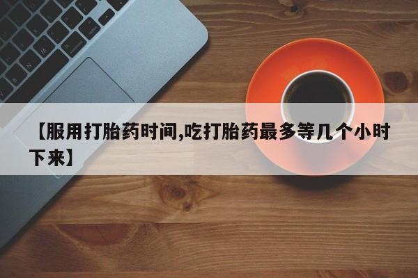 米非司酮片网上购买微信【服用打胎药时间,吃打胎药最多等几个小时下来】
