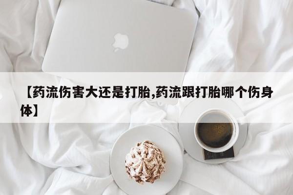 米非司酮片网上购买微信【药流伤害大还是打胎,药流跟打胎哪个伤身体】