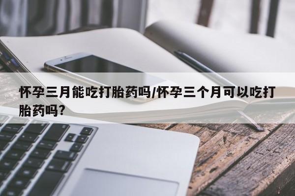 米非司酮片网上购买微信怀孕三月能吃打胎药吗/怀孕三个月可以吃打胎药吗?