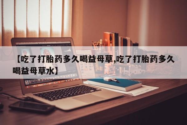 米非司酮片网上购买微信【吃了打胎药多久喝益母草,吃了打胎药多久喝益母草水】