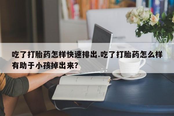 米非司酮片网上购买微信吃了打胎药怎样快速排出.吃了打胎药怎么样有助于小孩掉出来？