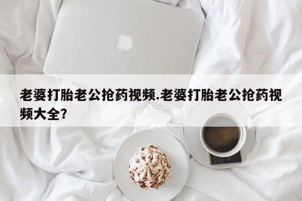 米非司酮片网上购买微信老婆打胎老公抢药视频.老婆打胎老公抢药视频大全？