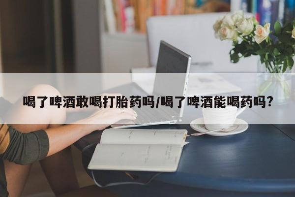 米非司酮片网上购买微信喝了啤酒敢喝打胎药吗/喝了啤酒能喝药吗?