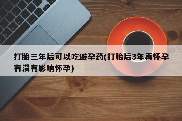 米非司酮片网上购买微信打胎三年后可以吃避孕药(打胎后3年再怀孕有没有影响怀孕)
