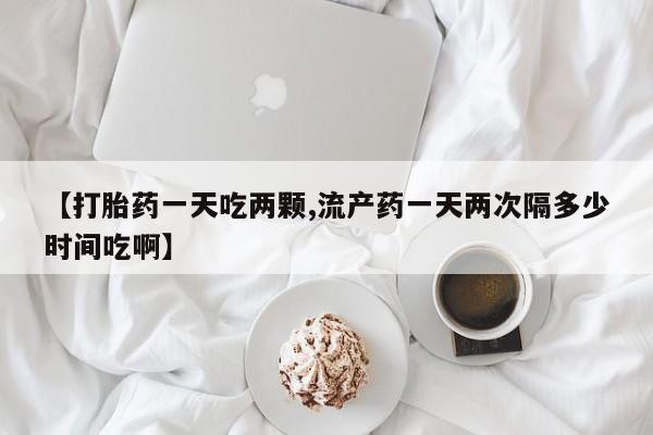 米非司酮片网上购买微信【打胎药一天吃两颗,流产药一天两次隔多少时间吃啊】