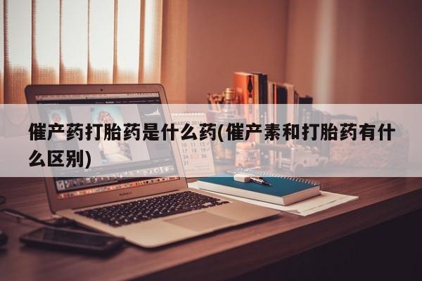 米非司酮片网上购买微信催产药打胎药是什么药(催产素和打胎药有什么区别)