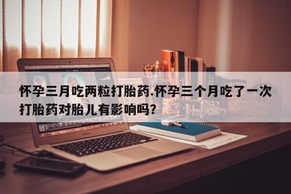 米非司酮片网上购买微信怀孕三月吃两粒打胎药.怀孕三个月吃了一次打胎药对胎儿有影响吗？