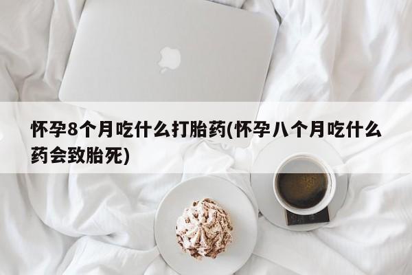 米非司酮片网上购买微信怀孕8个月吃什么打胎药(怀孕八个月吃什么药会致胎死)