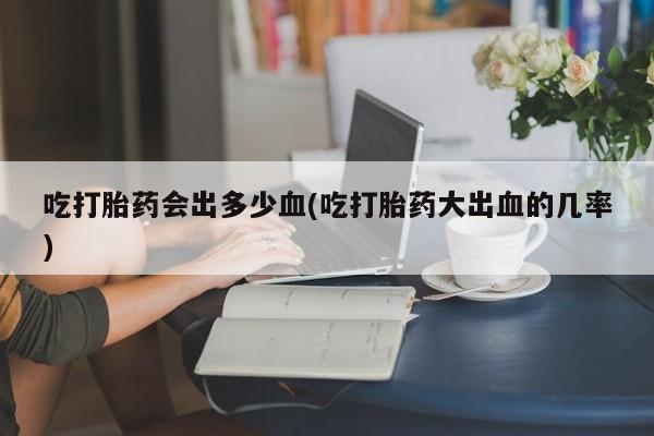 米非司酮片网上购买微信吃打胎药会出多少血(吃打胎药大出血的几率)