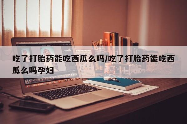 米非司酮片网上购买微信吃了打胎药能吃西瓜么吗/吃了打胎药能吃西瓜么吗孕妇
