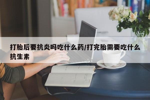 米非司酮片网上购买微信打胎后要抗炎吗吃什么药/打完胎需要吃什么抗生素