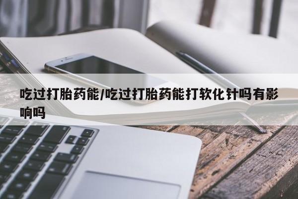 米非司酮片网上购买微信吃过打胎药能/吃过打胎药能打软化针吗有影响吗