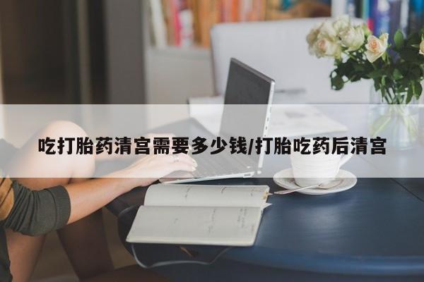 米非司酮片网上购买微信吃打胎药清宫需要多少钱/打胎吃药后清宫