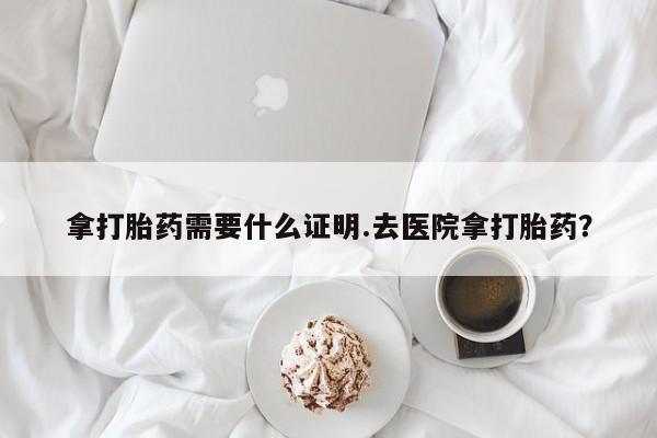 米非司酮片网上购买微信拿打胎药需要什么证明.去医院拿打胎药？