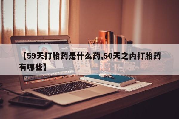 米非司酮片网上购买微信【59天打胎药是什么药,50天之内打胎药有哪些】