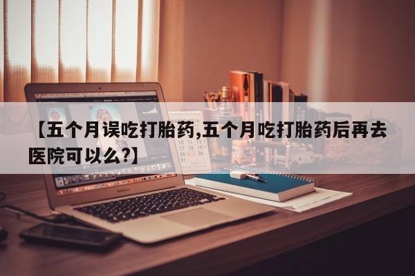 米非司酮片网上购买微信【五个月误吃打胎药,五个月吃打胎药后再去医院可以么?】