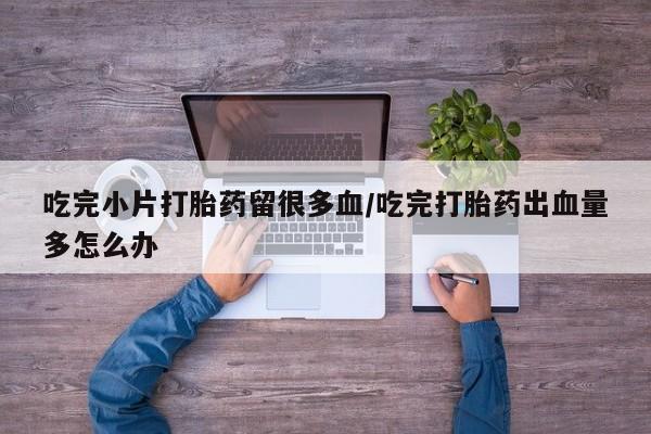 米非司酮片网上购买微信吃完小片打胎药留很多血/吃完打胎药出血量多怎么办