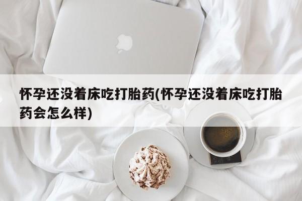 米非司酮片网上购买微信怀孕还没着床吃打胎药(怀孕还没着床吃打胎药会怎么样)