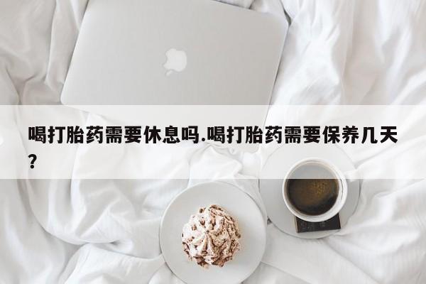 米非司酮片网上购买微信喝打胎药需要休息吗.喝打胎药需要保养几天？