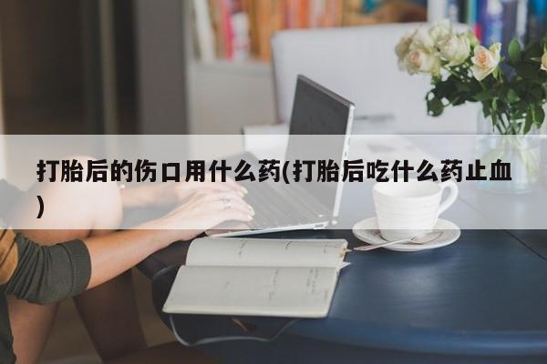 米非司酮片网上购买微信打胎后的伤口用什么药(打胎后吃什么药止血)