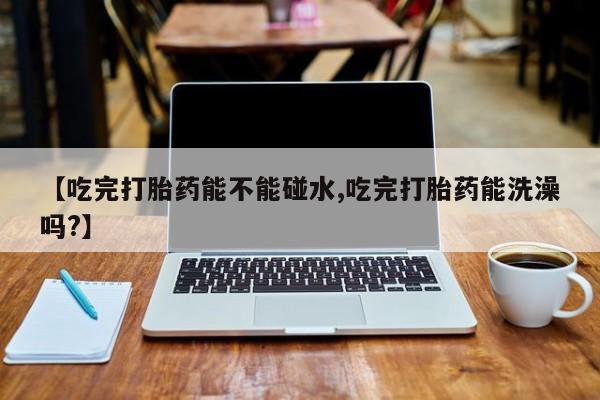 米非司酮片网上购买微信【吃完打胎药能不能碰水,吃完打胎药能洗澡吗?】