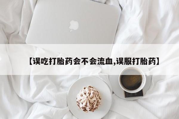 米非司酮片网上购买微信【误吃打胎药会不会流血,误服打胎药】