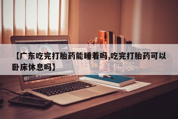 米非司酮片网上购买微信【广东吃完打胎药能睡着吗,吃完打胎药可以卧床休息吗】