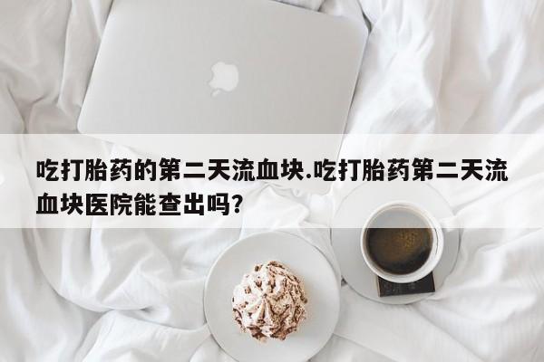 米非司酮片网上购买微信吃打胎药的第二天流血块.吃打胎药第二天流血块医院能查出吗？