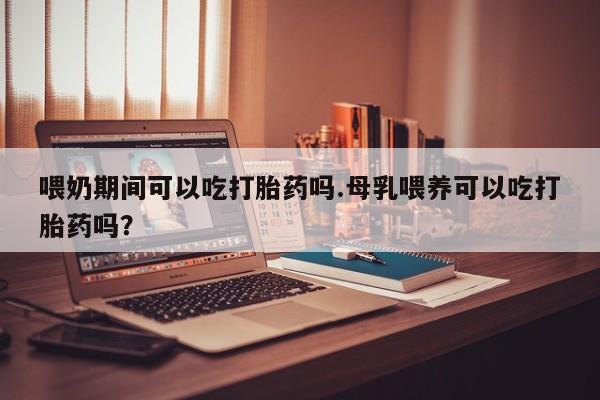 米非司酮片网上购买微信喂奶期间可以吃打胎药吗.母乳喂养可以吃打胎药吗？