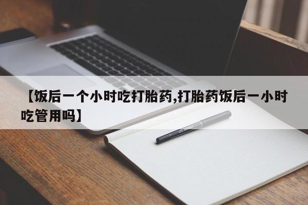 米非司酮片网上购买微信【饭后一个小时吃打胎药,打胎药饭后一小时吃管用吗】