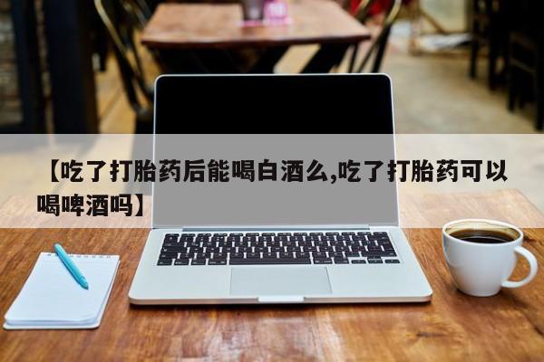 米非司酮片网上购买微信【吃了打胎药后能喝白酒么,吃了打胎药可以喝啤酒吗】