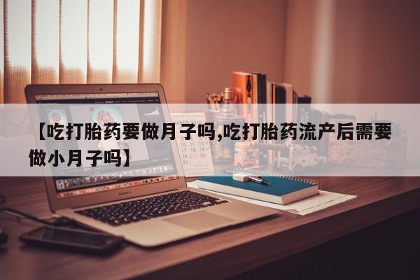 米非司酮片网上购买微信【吃打胎药要做月子吗,吃打胎药流产后需要做小月子吗】